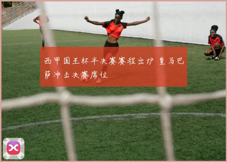 西甲国王杯半决赛赛程出炉 皇马巴萨冲击决赛席位