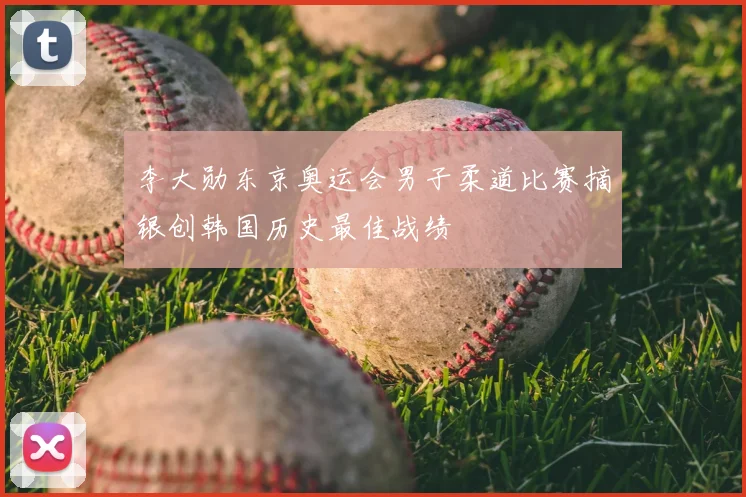 李大勋东京奥运会男子柔道比赛摘银创韩国历史最佳战绩