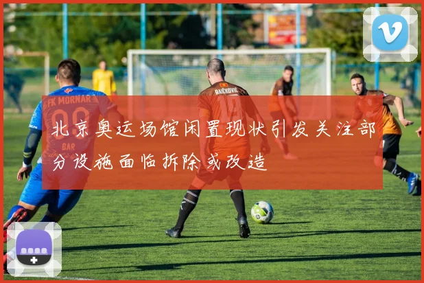 北京奥运场馆闲置现状引发关注部分设施面临拆除或改造