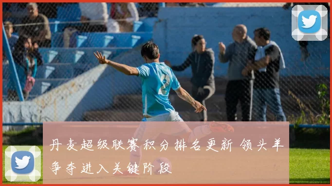 丹麦超级联赛积分排名更新 领头羊争夺进入关键阶段