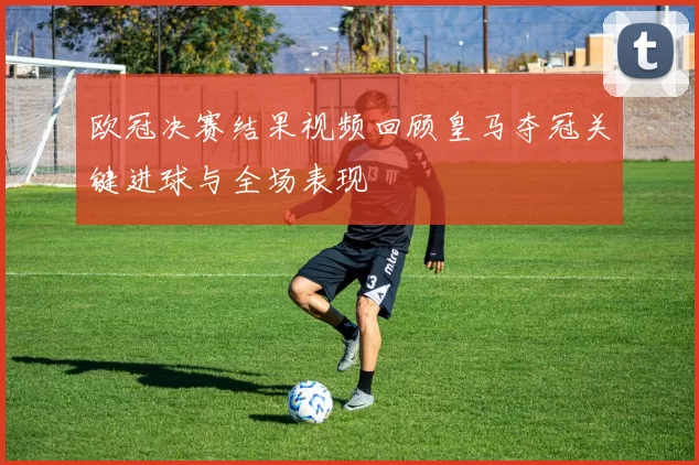欧冠决赛结果视频回顾皇马夺冠关键进球与全场表现