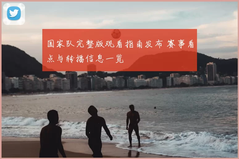 国家队完整版观看指南发布 赛事看点与转播信息一览