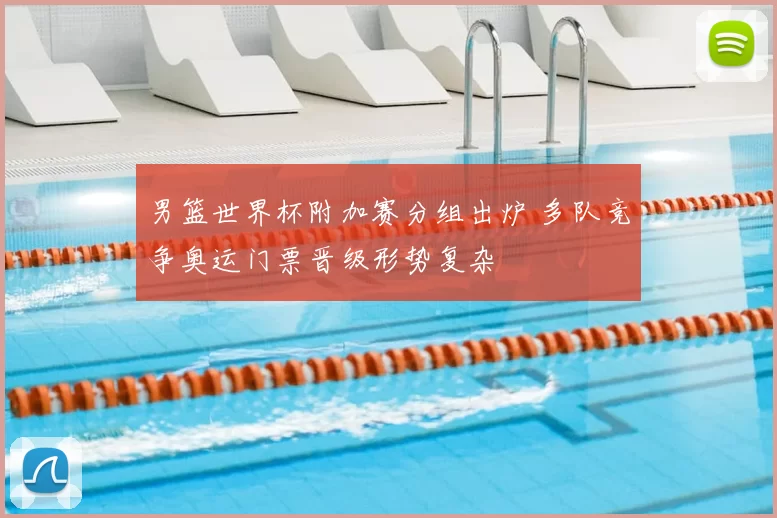 男篮世界杯附加赛分组出炉 多队竞争奥运门票晋级形势复杂