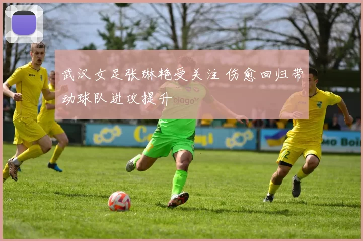 武汉女足张琳艳受关注 伤愈回归带动球队进攻提升