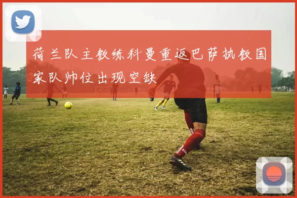 荷兰队主教练科曼重返巴萨执教国家队帅位出现空缺