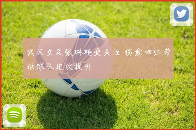 武汉女足张琳艳受关注 伤愈回归带动球队进攻提升