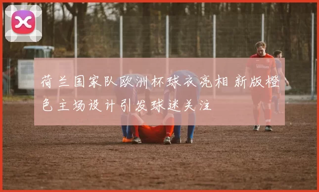 荷兰国家队欧洲杯球衣亮相 新版橙色主场设计引发球迷关注