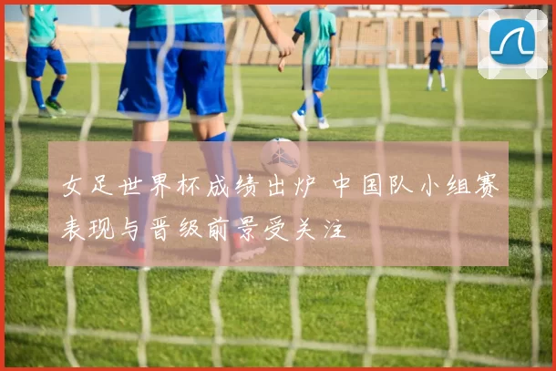 女足世界杯成绩出炉 中国队小组赛表现与晋级前景受关注