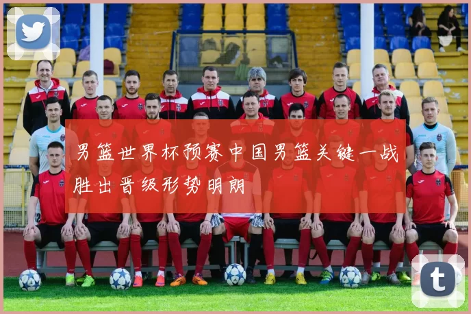 男篮世界杯预赛中国男篮关键一战胜出晋级形势明朗