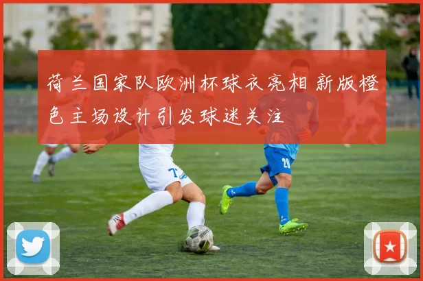 荷兰国家队欧洲杯球衣亮相 新版橙色主场设计引发球迷关注
