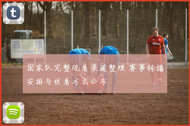 国家队完整观看渠道整理 赛事转播安排与收看方式公布