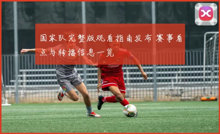 国家队完整版观看指南发布 赛事看点与转播信息一览