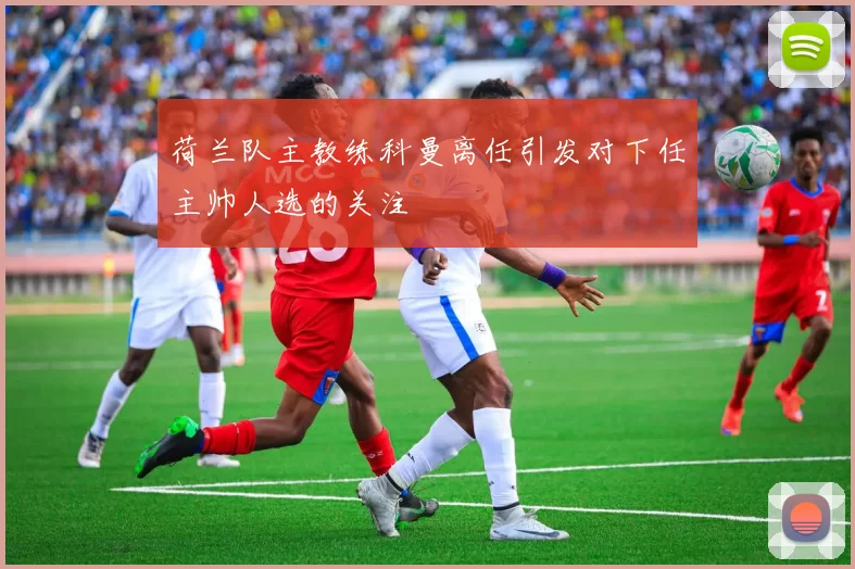 荷兰队主教练科曼离任引发对下任主帅人选的关注