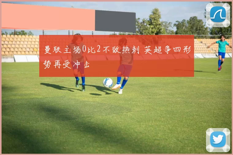 曼联主场0比2不敌热刺 英超争四形势再受冲击