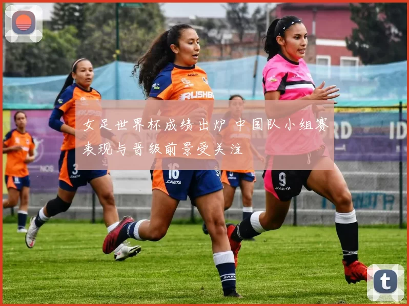 女足世界杯成绩出炉 中国队小组赛表现与晋级前景受关注