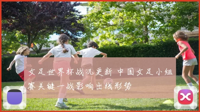 女足世界杯战况更新 中国女足小组赛关键一战影响出线形势