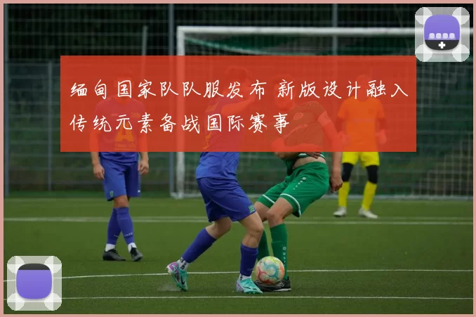 缅甸国家队队服发布 新版设计融入传统元素备战国际赛事