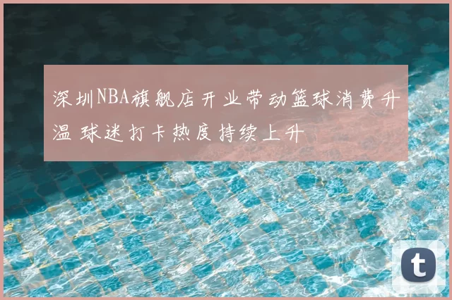 深圳NBA旗舰店开业带动篮球消费升温 球迷打卡热度持续上升