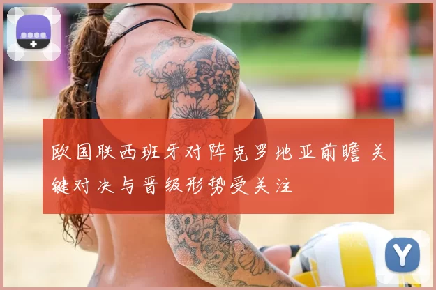 欧国联西班牙对阵克罗地亚前瞻 关键对决与晋级形势受关注