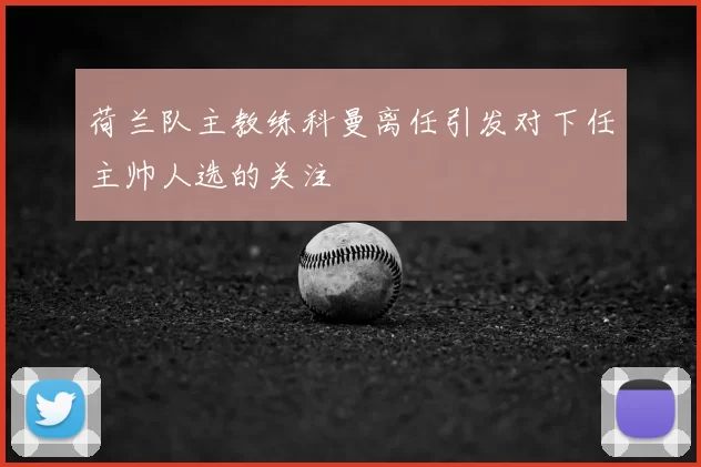 荷兰队主教练科曼离任引发对下任主帅人选的关注