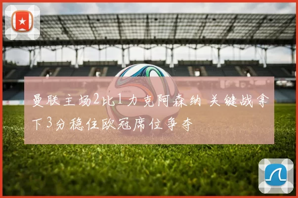 曼联主场2比1力克阿森纳 关键战拿下3分稳住欧冠席位争夺